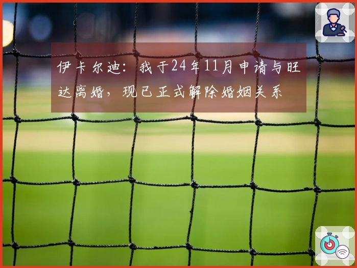 伊卡尔迪：我于24年11月申请与旺达离婚，现已正式解除婚姻关系