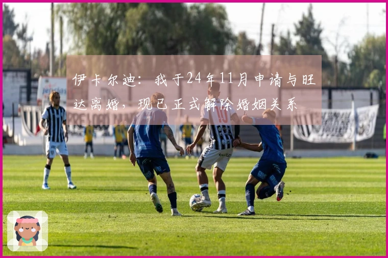 伊卡尔迪：我于24年11月申请与旺达离婚，现已正式解除婚姻关系