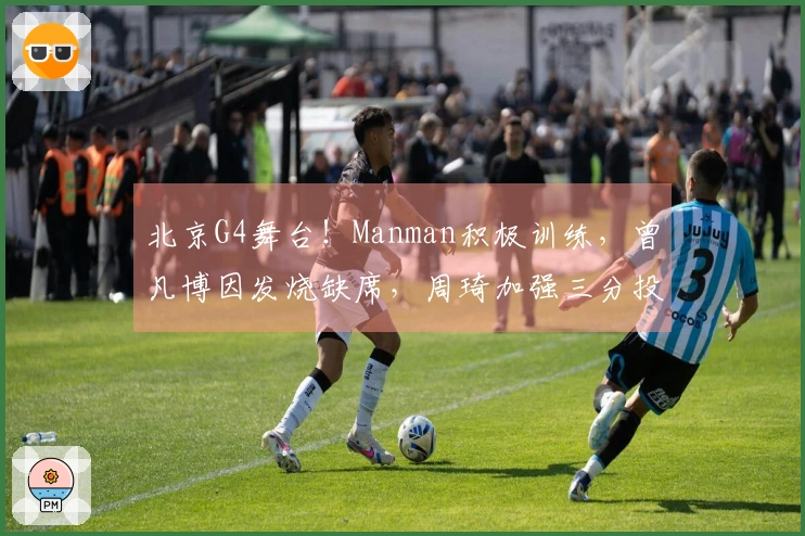 北京G4舞台！Manman积极训练，曾凡博因发烧缺席，周琦加强三分投篮