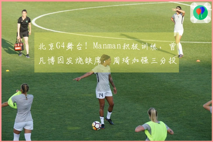 北京G4舞台！Manman积极训练，曾凡博因发烧缺席，周琦加强三分投篮